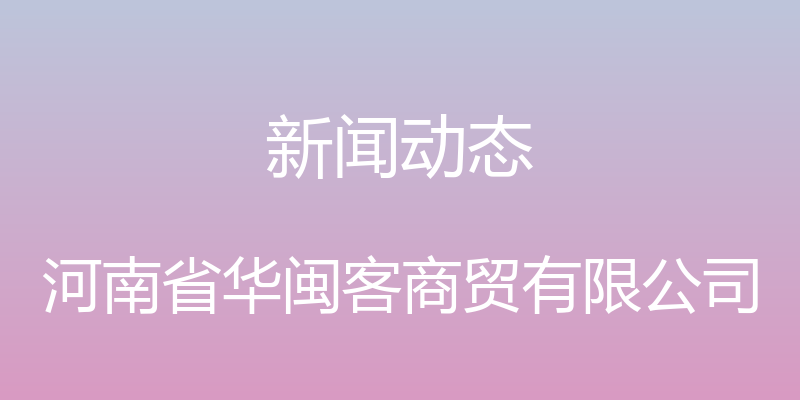 新闻动态 - 河南省华闽客商贸有限公司